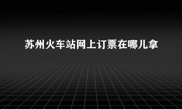苏州火车站网上订票在哪儿拿