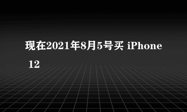 现在2021年8月5号买 iPhone 12