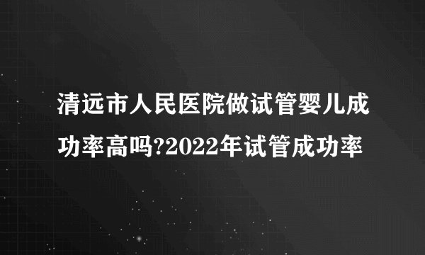 清远市人民医院做试管婴儿成功率高吗?2022年试管成功率