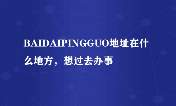BAIDAIPINGGUO地址在什么地方，想过去办事