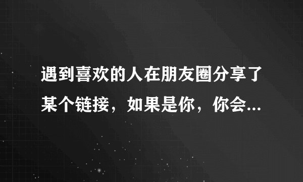 遇到喜欢的人在朋友圈分享了某个链接，如果是你，你会不会也分享该链接？