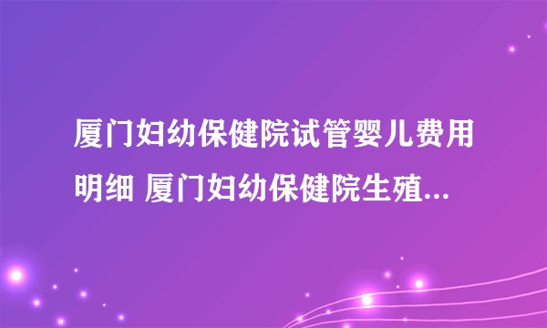 厦门妇幼保健院试管婴儿费用明细 厦门妇幼保健院生殖医学中心
