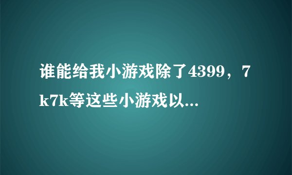 谁能给我小游戏除了4399，7k7k等这些小游戏以外还有什么小游戏？最好列个表，尽快！