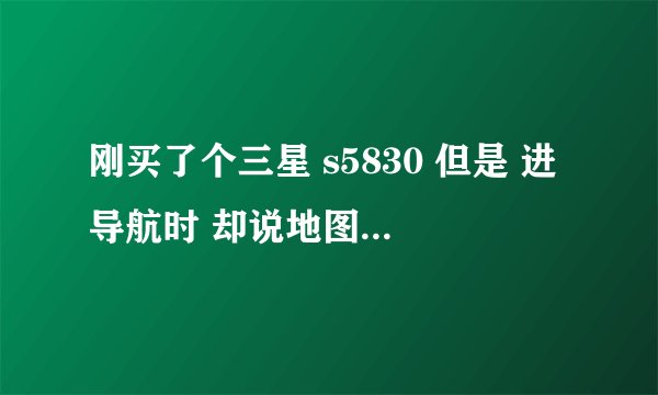 刚买了个三星 s5830 但是 进导航时 却说地图数据缺失 进不了？