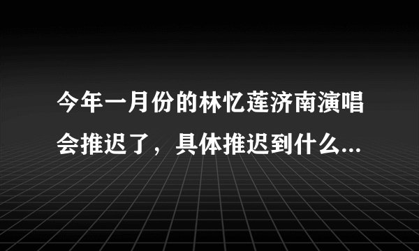 今年一月份的林忆莲济南演唱会推迟了，具体推迟到什么时候？有知道的吗？