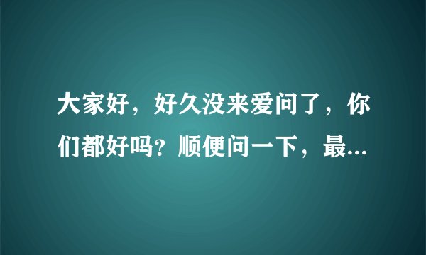 大家好，好久没来爱问了，你们都好吗？顺便问一下，最近有什么新基金发行或是比较好的基金值得购买？