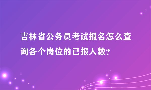 吉林省公务员考试报名怎么查询各个岗位的已报人数？