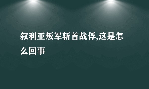 叙利亚叛军斩首战俘,这是怎么回事