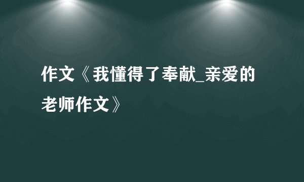 作文《我懂得了奉献_亲爱的老师作文》