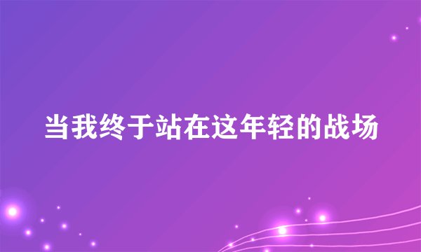 当我终于站在这年轻的战场