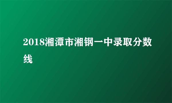 2018湘潭市湘钢一中录取分数线