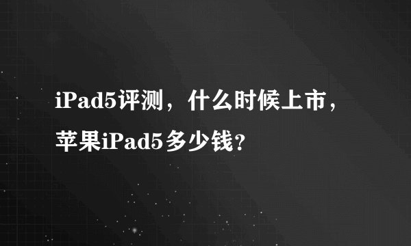 iPad5评测，什么时候上市，苹果iPad5多少钱？