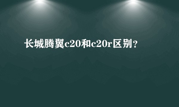长城腾翼c20和c20r区别？
