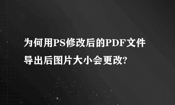 为何用PS修改后的PDF文件导出后图片大小会更改?