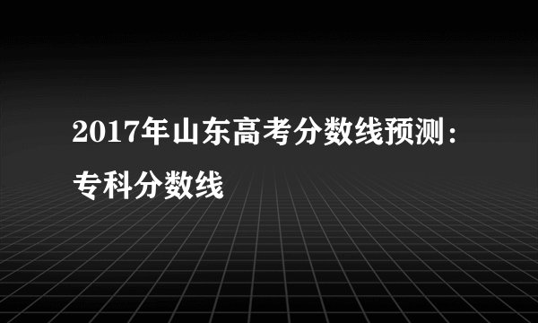 2017年山东高考分数线预测：专科分数线
