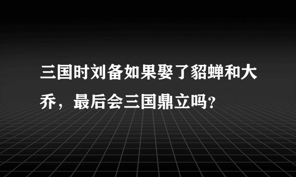 三国时刘备如果娶了貂蝉和大乔，最后会三国鼎立吗？