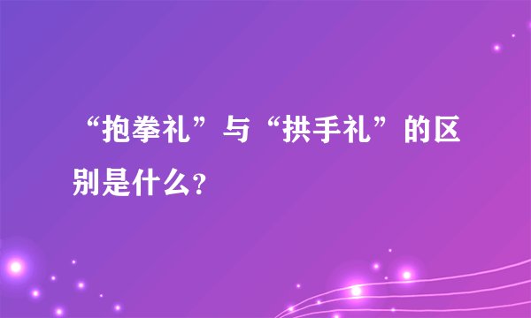 “抱拳礼”与“拱手礼”的区别是什么？