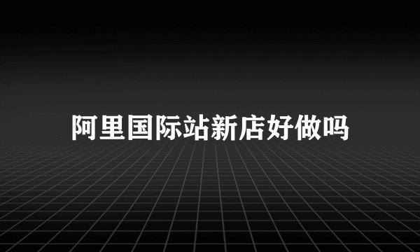 阿里国际站新店好做吗