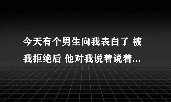 今天有个男生向我表白了 被我拒绝后 他对我说着说着就流泪了 我突然不知道咋办了 他真的喜欢我吗，我