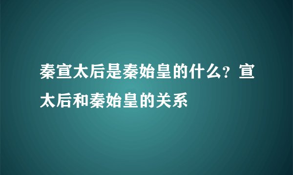 秦宣太后是秦始皇的什么？宣太后和秦始皇的关系
