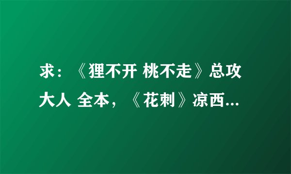 求：《狸不开 桃不走》总攻大人 全本，《花刺》凉西 全本，《大神我爱你》浅浅语 全本。