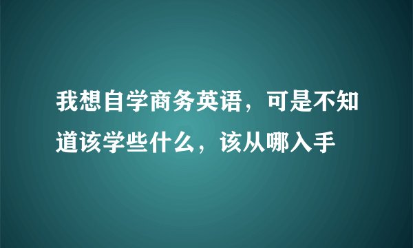 我想自学商务英语，可是不知道该学些什么，该从哪入手
