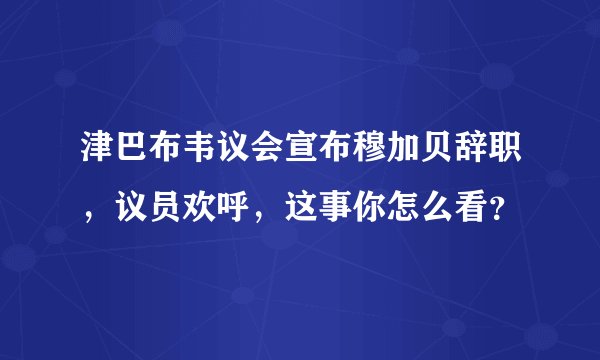 津巴布韦议会宣布穆加贝辞职，议员欢呼，这事你怎么看？