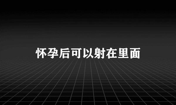 怀孕后可以射在里面