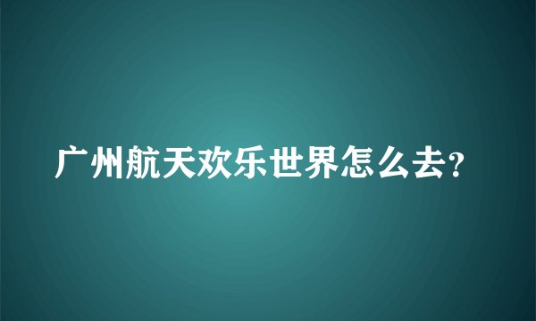 广州航天欢乐世界怎么去？