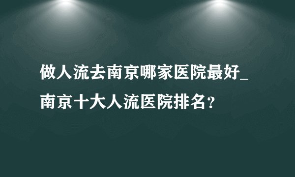 做人流去南京哪家医院最好_南京十大人流医院排名？