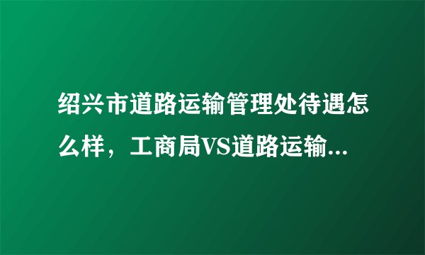 绍兴市道路运输管理处待遇怎么样，工商局VS道路运输管理处？