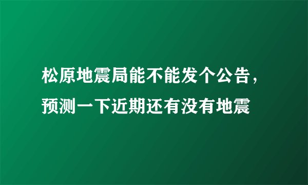 松原地震局能不能发个公告，预测一下近期还有没有地震