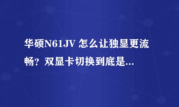 华硕N61JV 怎么让独显更流畅？双显卡切换到底是什么情况?这个本本是不是不适合玩游戏啊？DOTA卡死，求解！
