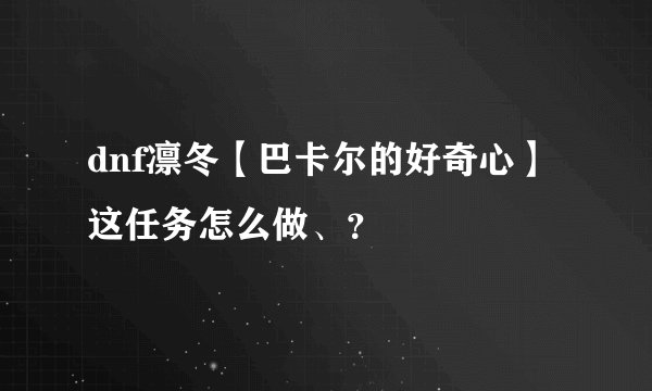 dnf凛冬【巴卡尔的好奇心】这任务怎么做、？