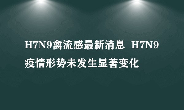 H7N9禽流感最新消息  H7N9疫情形势未发生显著变化