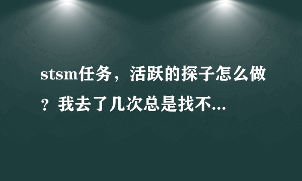 stsm任务，活跃的探子怎么做？我去了几次总是找不到。那位大哥帮一下忙，谢谢！求大神帮助