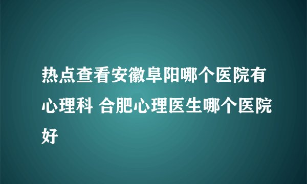 热点查看安徽阜阳哪个医院有心理科 合肥心理医生哪个医院好