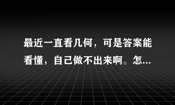 最近一直看几何，可是答案能看懂，自己做不出来啊。怎么办呢？