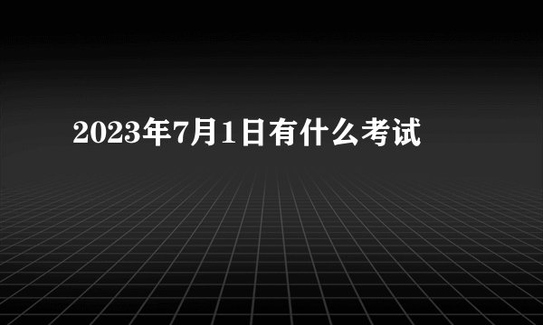 2023年7月1日有什么考试