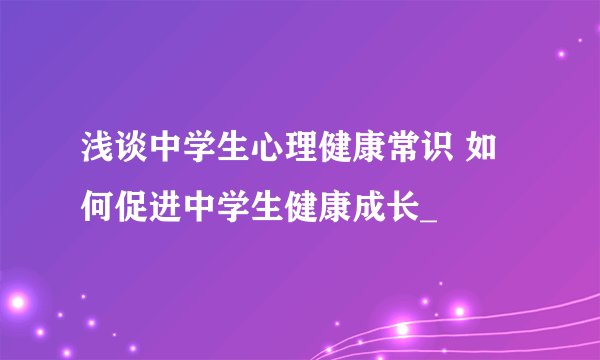 浅谈中学生心理健康常识 如何促进中学生健康成长_