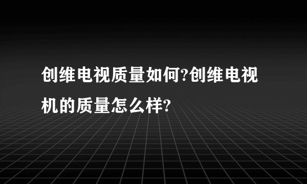 创维电视质量如何?创维电视机的质量怎么样?