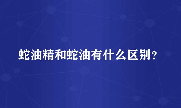蛇油精和蛇油有什么区别？