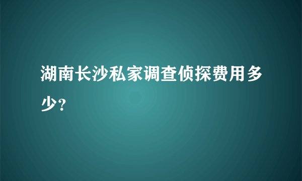 湖南长沙私家调查侦探费用多少？