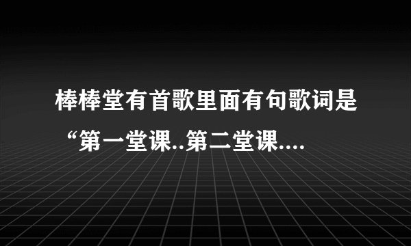 棒棒堂有首歌里面有句歌词是“第一堂课..第二堂课..第七堂课”歌名子是什么？