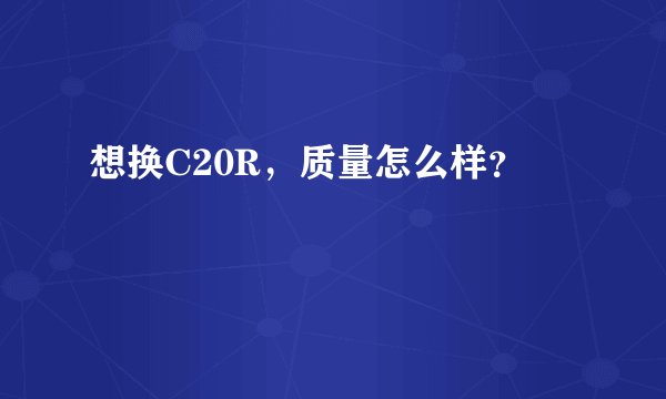 想换C20R,质量怎么样?