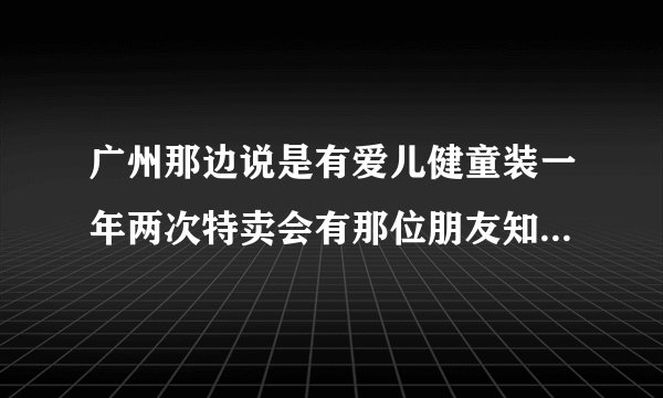 广州那边说是有爱儿健童装一年两次特卖会有那位朋友知道是什么时候具体怎么样几折拿货，麻烦能帮忙回答一？