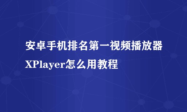 安卓手机排名第一视频播放器XPlayer怎么用教程