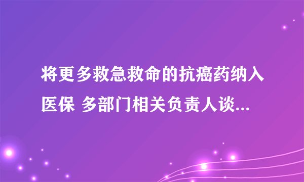 将更多救急救命的抗癌药纳入医保 多部门相关负责人谈抗癌药降价等相关情况