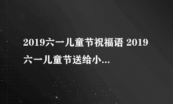 2019六一儿童节祝福语 2019六一儿童节送给小朋友的祝福语