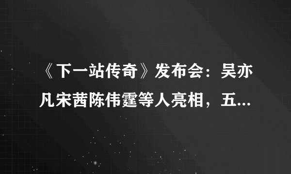 《下一站传奇》发布会：吴亦凡宋茜陈伟霆等人亮相，五人逗趣互动